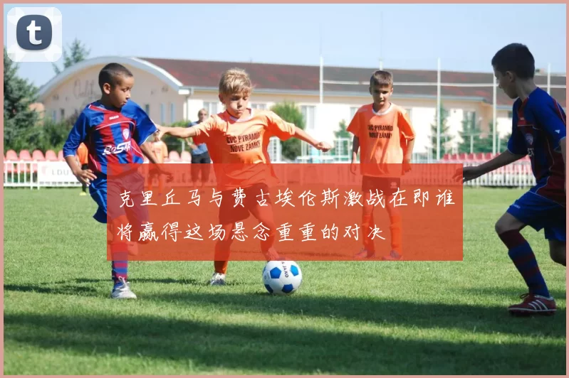 克里丘马与费古埃伦斯激战在即谁将赢得这场悬念重重的对决