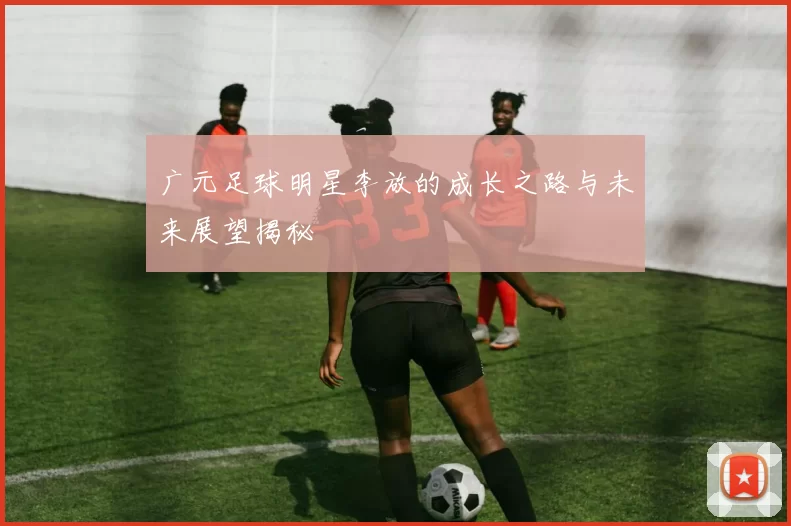 广元足球明星李放的成长之路与未来展望揭秘