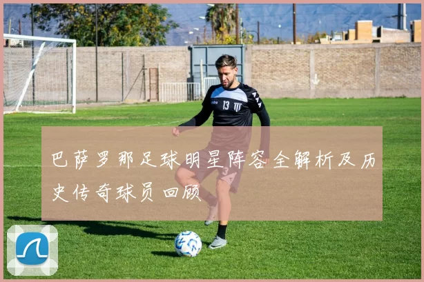 巴萨罗那足球明星阵容全解析及历史传奇球员回顾