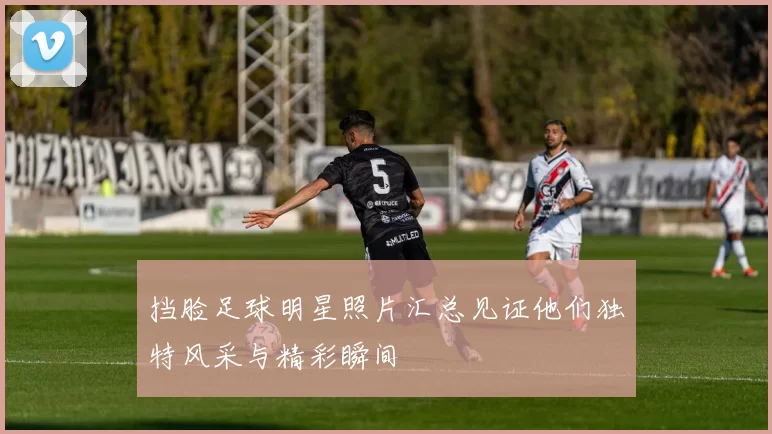 挡脸足球明星照片汇总见证他们独特风采与精彩瞬间