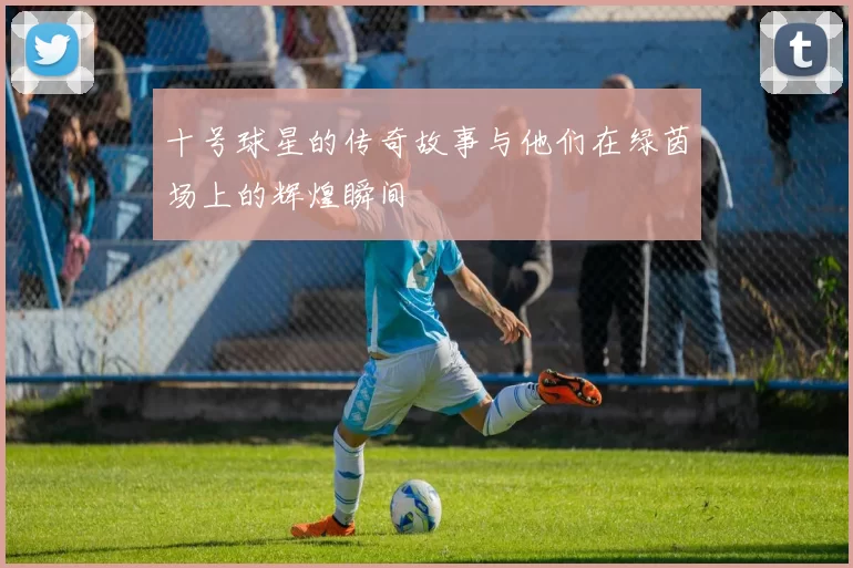 十号球星的传奇故事与他们在绿茵场上的辉煌瞬间