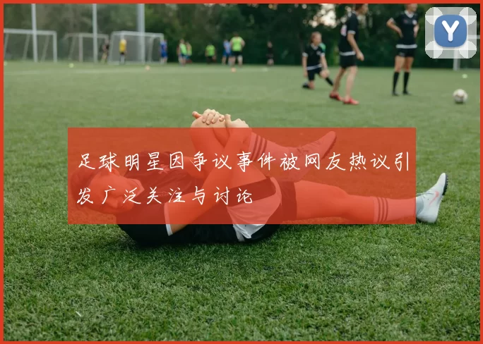 足球明星因争议事件被网友热议引发广泛关注与讨论