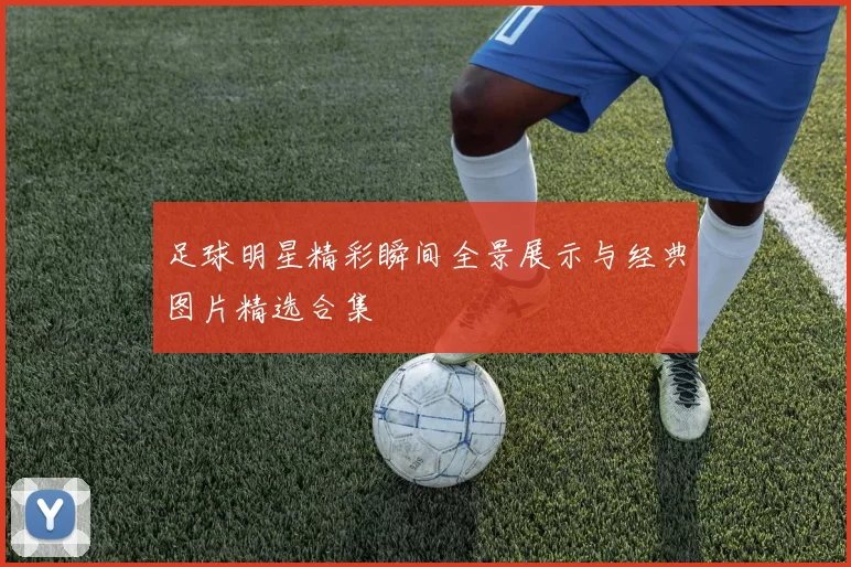 足球明星精彩瞬间全景展示与经典图片精选合集