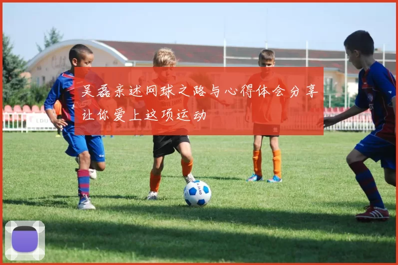 吴磊亲述网球之路与心得体会分享让你爱上这项运动