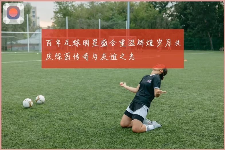 百年足球明星盛会重温辉煌岁月共庆绿茵传奇与友谊之光