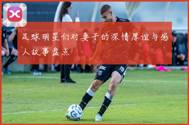 足球明星们对妻子的深情厚谊与感人故事盘点
