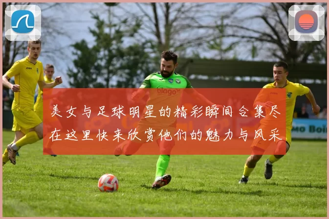 美女与足球明星的精彩瞬间合集尽在这里快来欣赏他们的魅力与风采