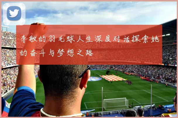 李敏的羽毛球人生深度对话探索她的奋斗与梦想之路