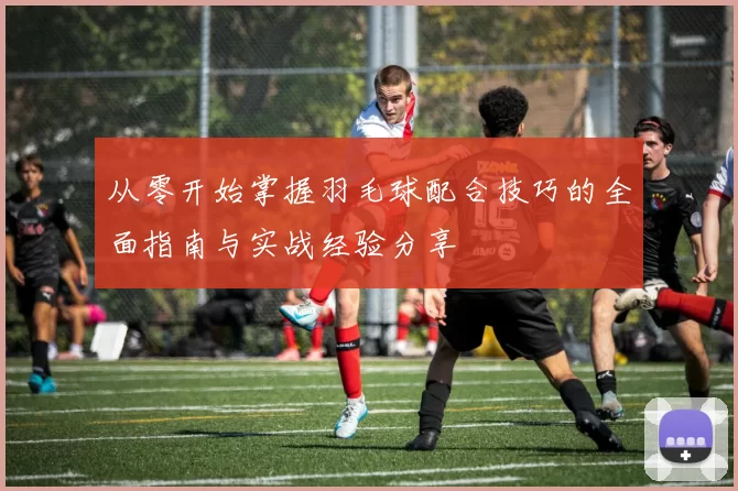从零开始掌握羽毛球配合技巧的全面指南与实战经验分享