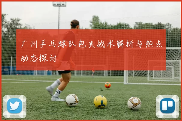 广州乒乓球队包夹战术解析与热点动态探讨