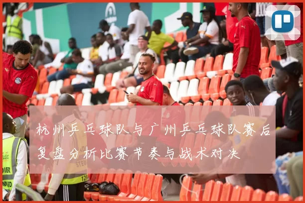 杭州乒乓球队与广州乒乓球队赛后复盘分析比赛节奏与战术对决