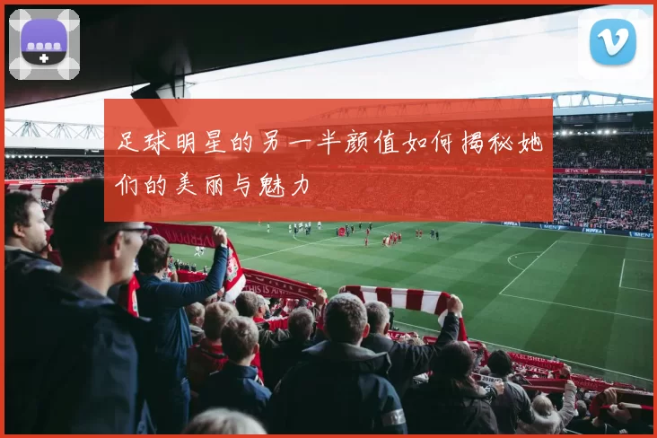 足球明星的另一半颜值如何揭秘她们的美丽与魅力