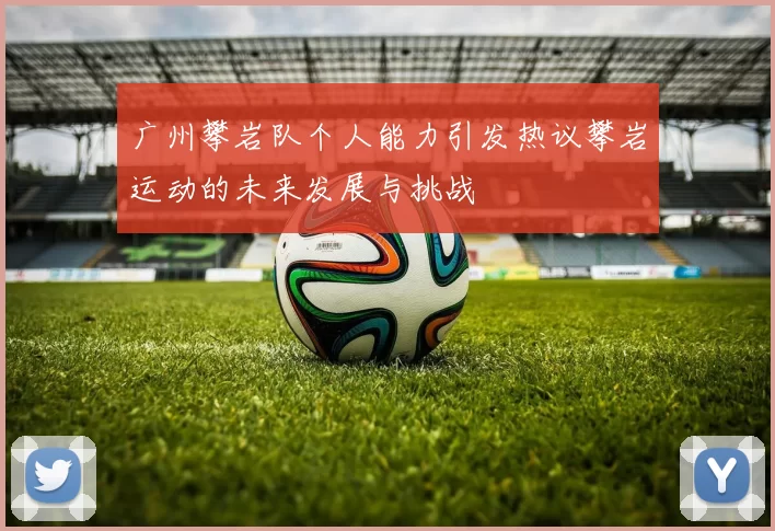 广州攀岩队个人能力引发热议攀岩运动的未来发展与挑战