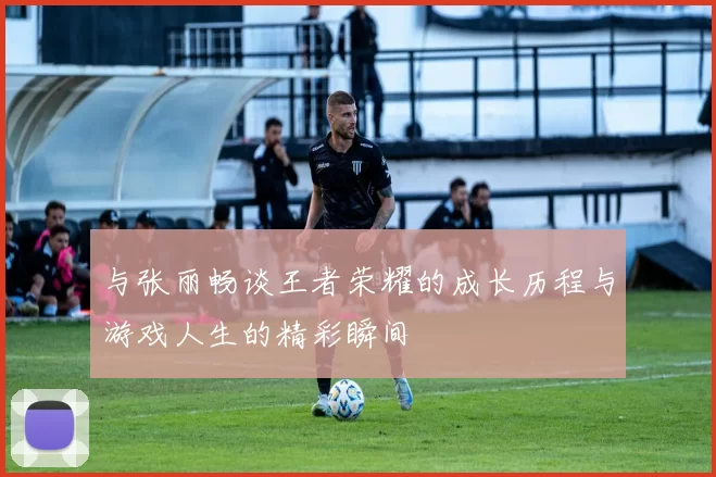 与张丽畅谈王者荣耀的成长历程与游戏人生的精彩瞬间