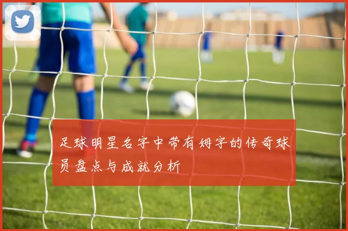 足球明星名字中带有姆字的传奇球员盘点与成就分析