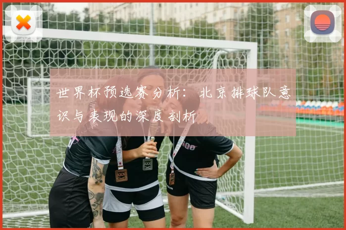 世界杯预选赛分析：北京排球队意识与表现的深度剖析