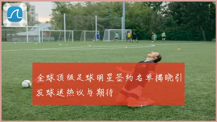 全球顶级足球明星签约名单揭晓引发球迷热议与期待