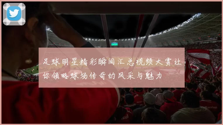 足球明星精彩瞬间汇总视频大赏让你领略球场传奇的风采与魅力
