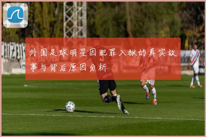 外国足球明星因犯罪入狱的真实故事与背后原因分析