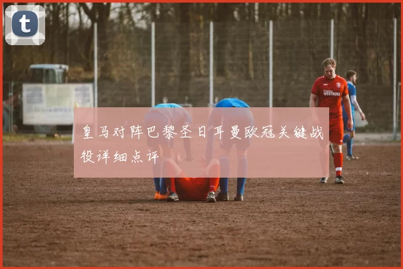 皇马对阵巴黎圣日耳曼欧冠关键战役详细点评