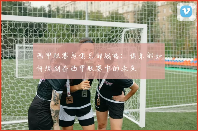 西甲联赛与俱乐部战略：俱乐部如何规划在西甲联赛中的未来