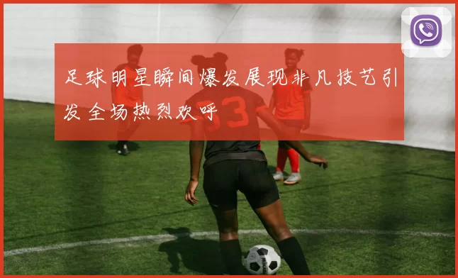 足球明星瞬间爆发展现非凡技艺引发全场热烈欢呼