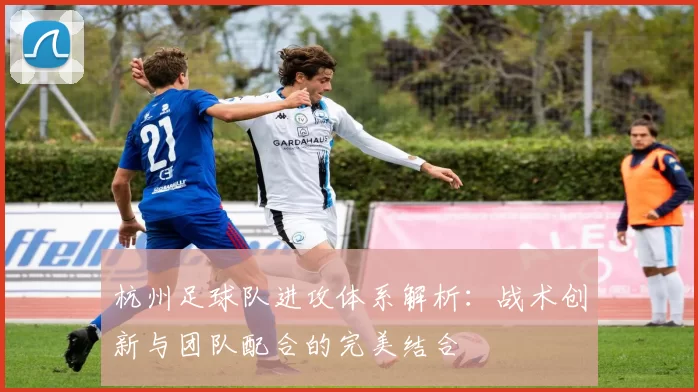杭州足球队进攻体系解析：战术创新与团队配合的完美结合
