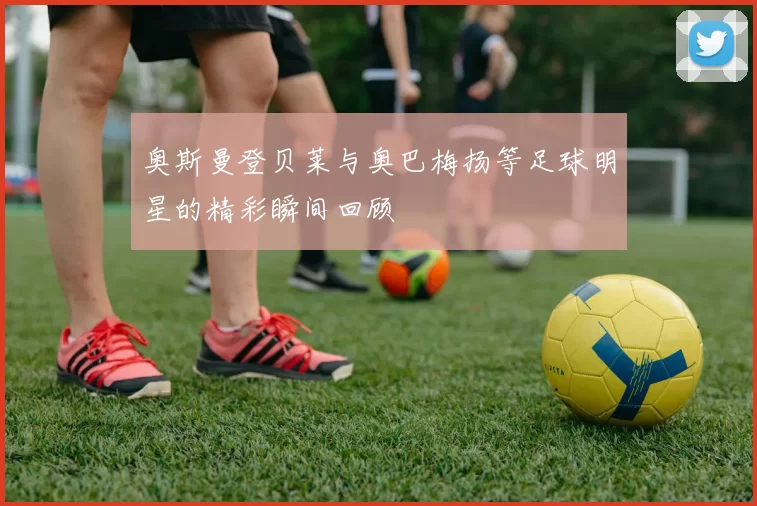 奥斯曼登贝莱与奥巴梅扬等足球明星的精彩瞬间回顾