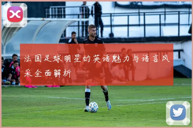 法国足球明星的英语魅力与语言风采全面解析