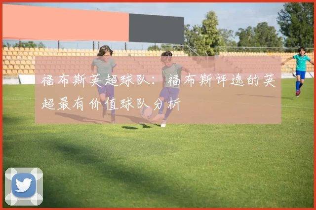 福布斯英超球队：福布斯评选的英超最有价值球队分析