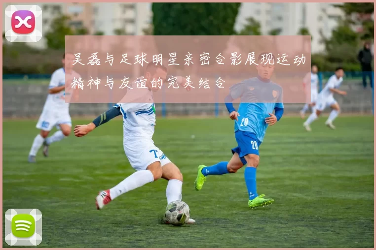 吴磊与足球明星亲密合影展现运动精神与友谊的完美结合