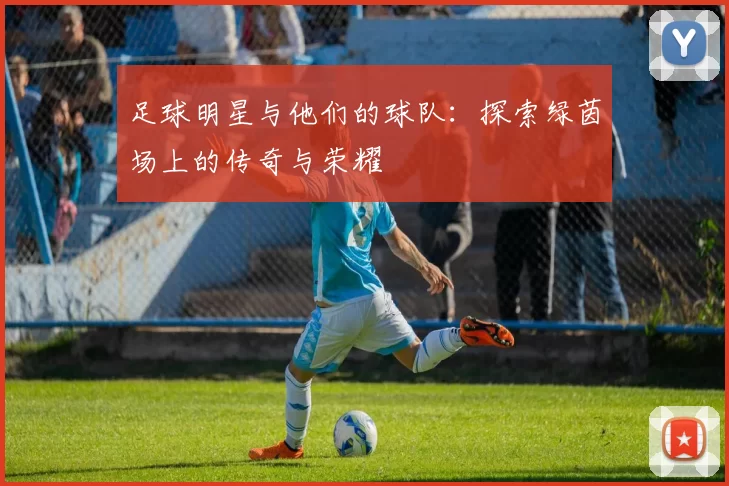 足球明星与他们的球队：探索绿茵场上的传奇与荣耀