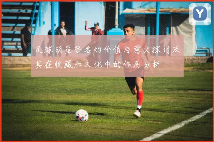 足球明星签名的价值与意义探讨及其在收藏和文化中的作用分析