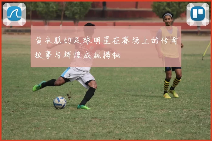 黄衣服的足球明星在赛场上的传奇故事与辉煌成就揭秘