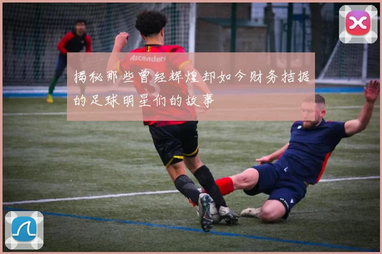 揭秘那些曾经辉煌却如今财务拮据的足球明星们的故事