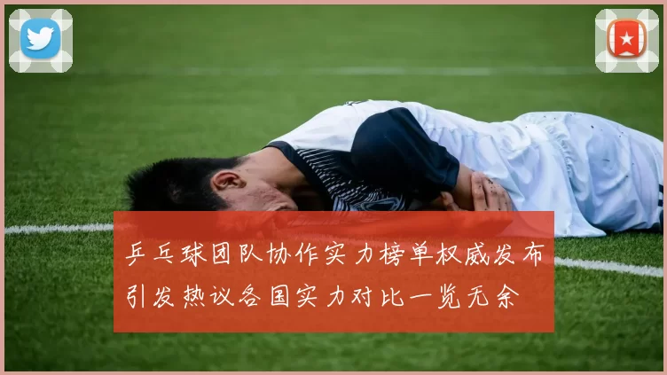 乒乓球团队协作实力榜单权威发布引发热议各国实力对比一览无余