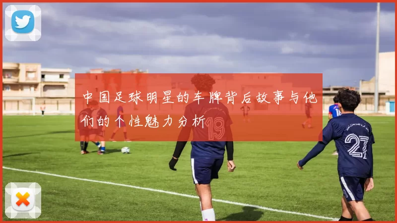 中国足球明星的车牌背后故事与他们的个性魅力分析