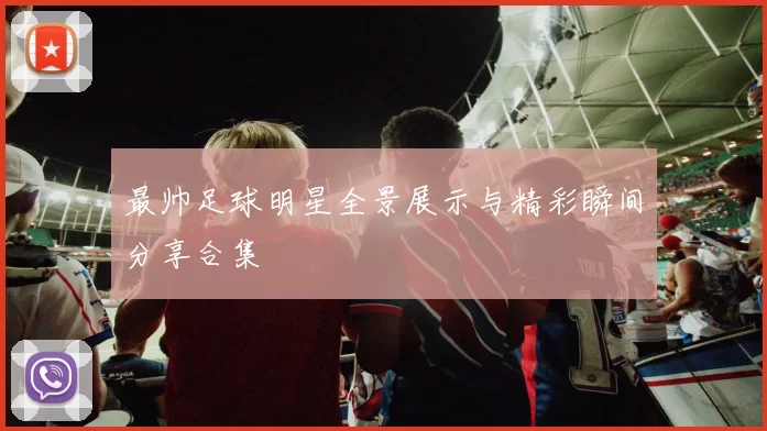 最帅足球明星全景展示与精彩瞬间分享合集