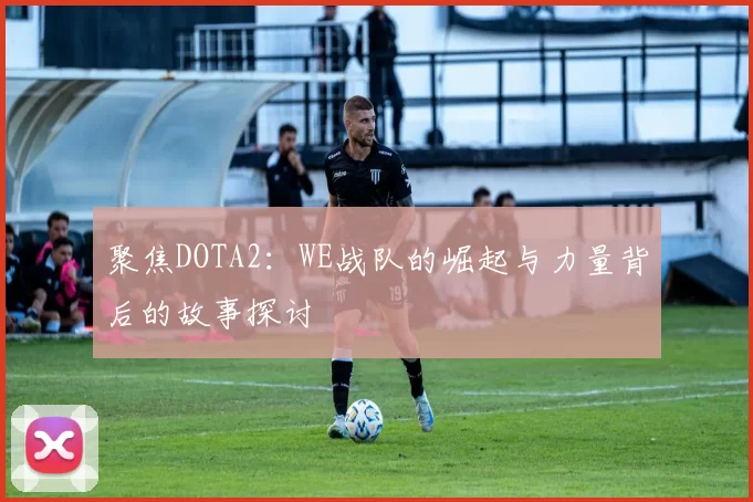 聚焦DOTA2：WE战队的崛起与力量背后的故事探讨
