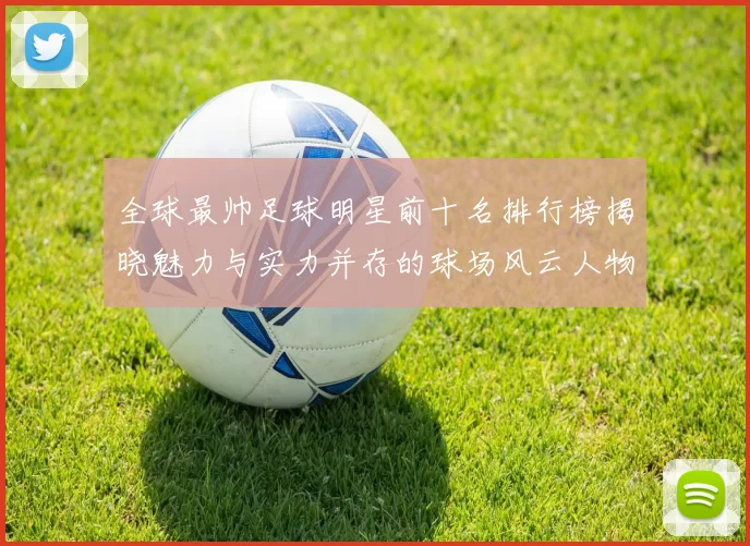 全球最帅足球明星前十名排行榜揭晓魅力与实力并存的球场风云人物