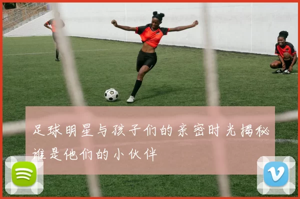 足球明星与孩子们的亲密时光揭秘谁是他们的小伙伴