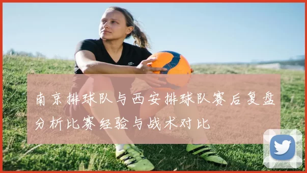 南京排球队与西安排球队赛后复盘分析比赛经验与战术对比