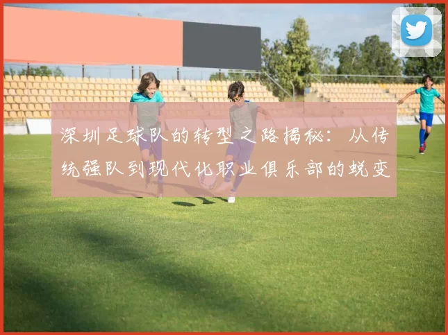 深圳足球队的转型之路揭秘：从传统强队到现代化职业俱乐部的蜕变之旅