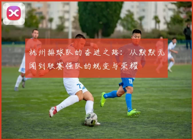 杭州排球队的奋进之路：从默默无闻到联赛强队的蜕变与荣耀
