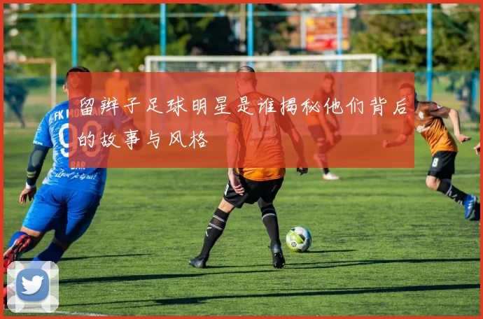 留辫子足球明星是谁揭秘他们背后的故事与风格