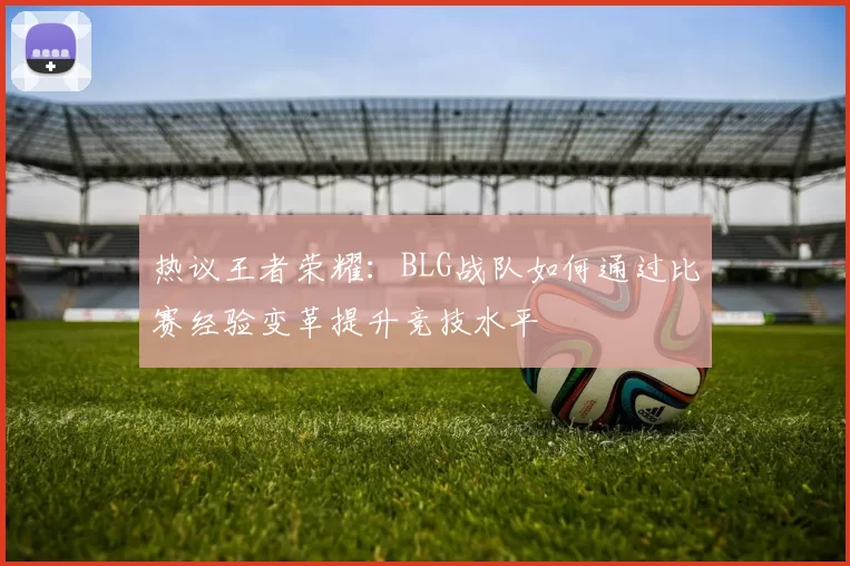 热议王者荣耀：BLG战队如何通过比赛经验变革提升竞技水平