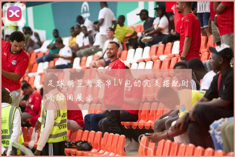 足球明星与奢华LV包的完美搭配时尚瞬间展示