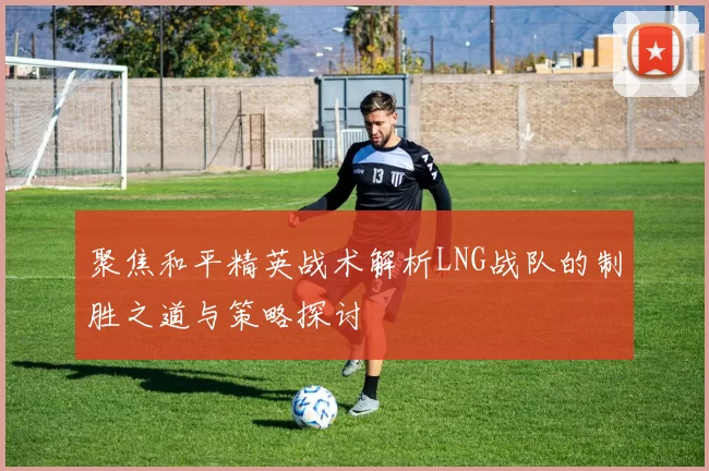 聚焦和平精英战术解析LNG战队的制胜之道与策略探讨