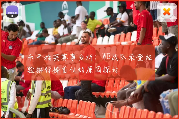 和平精英赛事分析：WE战队荣登经验排行榜首位的原因探讨