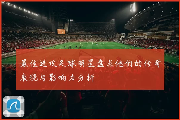 最佳进攻足球明星盘点他们的传奇表现与影响力分析